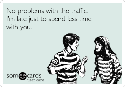 No problems with the traffic. 
I'm late just to spend less time
with you.