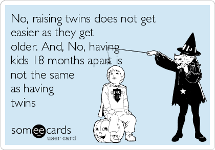 No, raising twins does not get
easier as they get
older. And, No, having
kids 18 months apart is
not the same
as having
twins