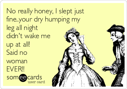 No really honey, I slept just
fine..your dry humping my
leg all night
didn't wake me
up at all!            
Said no
woman
EVER!!