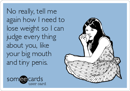 No really, tell me
again how I need to
lose weight so I can
judge every thing
about you, like
your big mouth
and tiny penis.