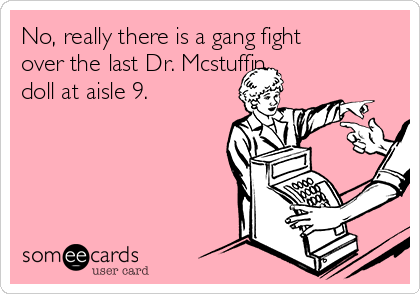 No, really there is a gang fight
over the last Dr. Mcstuffin
doll at aisle 9. 