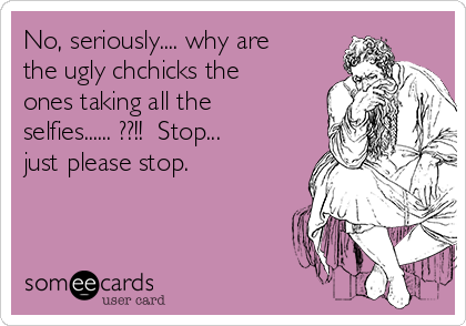 No, seriously.... why are
the ugly chchicks the
ones taking all the
selfies...... ??!!  Stop...
just please stop.