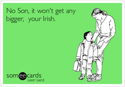 No Son, it won't get any
bigger,  your Irish.