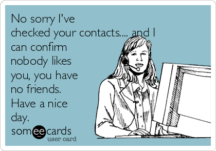 No sorry I've
checked your contacts.... and I
can confirm
nobody likes
you, you have
no friends.
Have a nice
day.