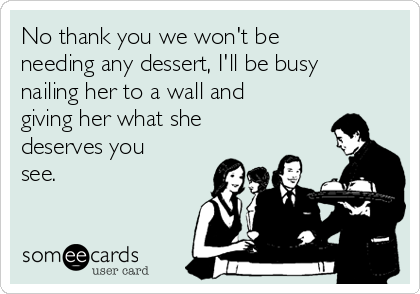 No thank you we won't be
needing any dessert, I'll be busy
nailing her to a wall and
giving her what she
deserves you
see.