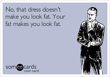 No, that dress doesn't
make you look fat. Your
fat makes you look fat. 