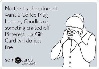 No the teacher doesn't
want a Coffee Mug,
Lotions, Candles or
someting crafted off
Pinterest..... a Gift
Card will do just
fine.