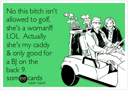 No this bitch isn't
allowed to golf,
she's a woman!!!
LOL  Actually
she's my caddy
& only good for
a BJ on the
back 9.