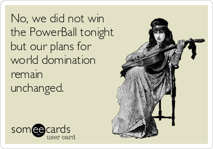 No, we did not win 
the PowerBall tonight
but our plans for
world domination 
remain
unchanged.