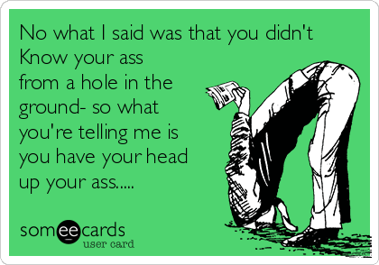 No what I said was that you didn't
Know your ass
from a hole in the
ground- so what
you're telling me is
you have your head
up your ass.....