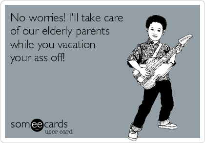 No worries! I'll take care
of our elderly parents
while you vacation
your ass off!