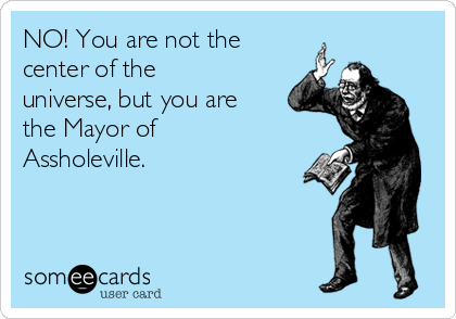 NO! You are not the
center of the
universe, but you are
the Mayor of
Assholeville.