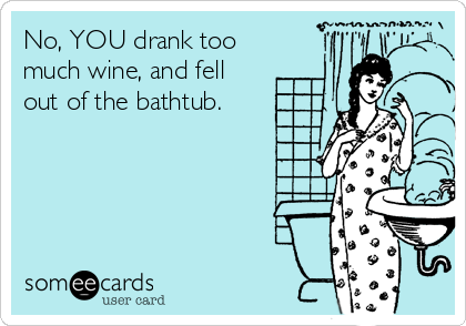 No, YOU drank too
much wine, and fell
out of the bathtub.
