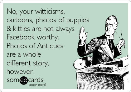 No, your witticisms,
cartoons, photos of puppies
& kitties are not always
Facebook worthy.
Photos of Antiques
are a whole
different story,
however.