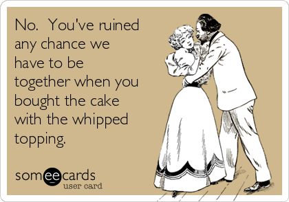 No.  You've ruined
any chance we
have to be
together when you
bought the cake
with the whipped
topping.  