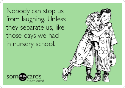 Nobody can stop us
from laughing. Unless
they separate us, like
those days we had
in nursery school.
