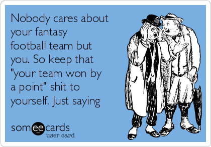 Nobody cares about
your fantasy
football team but
you. So keep that
"your team won by
a point" shit to
yourself. Just saying