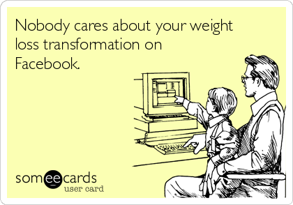 Nobody cares about your weight
loss transformation on
Facebook.