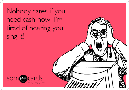 Nobody cares if you
need cash now! I'm
tired of hearing you
sing it!