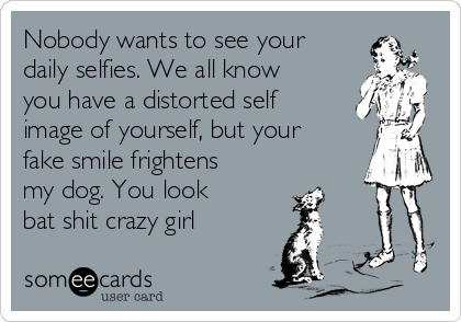 Nobody wants to see your
daily selfies. We all know
you have a distorted self
image of yourself, but your
fake smile frightens
my dog. You look
bat shit crazy girl 