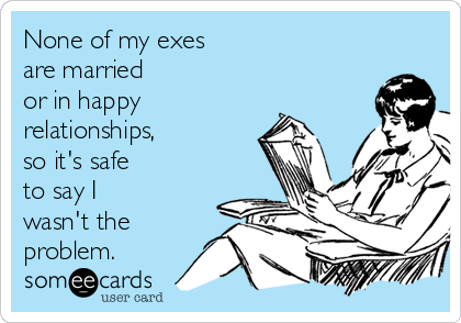 None of my exes
are married 
or in happy
relationships,
so it's safe
to say I 
wasn't the
problem.