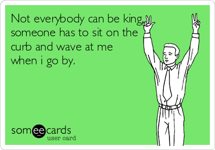 Not everybody can be king,
someone has to sit on the
curb and wave at me
when i go by.