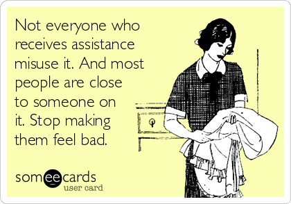 Not everyone who
receives assistance
misuse it. And most
people are close
to someone on
it. Stop making
them feel bad.