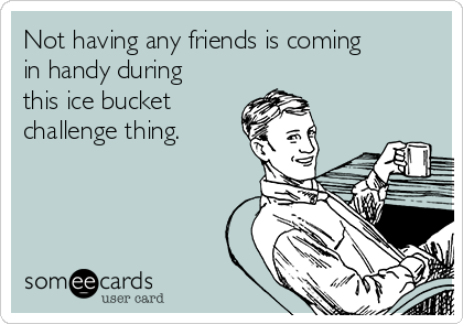 Not having any friends is coming
in handy during
this ice bucket 
challenge thing.