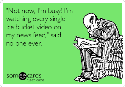 "Not now, I'm busy! I'm
watching every single
ice bucket video on
my news feed," said
no one ever.
