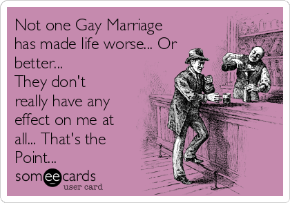 Not one Gay Marriage
has made life worse... Or
better... 
They don't
really have any
effect on me at
all... That's the
Point...