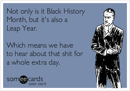 Not only is it Black History 
Month, but it's also a
Leap Year.

Which means we have
to hear about that shit for
a whole extra day.