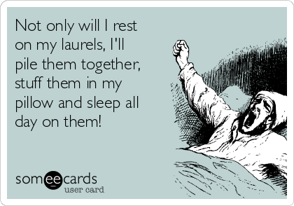 Not only will I rest
on my laurels, I'll
pile them together,
stuff them in my
pillow and sleep all
day on them! 