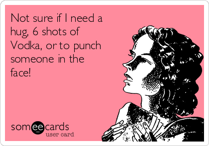 Not sure if I need a
hug, 6 shots of
Vodka, or to punch
someone in the
face!