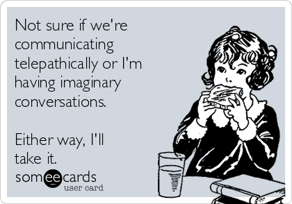 Not sure if we're
communicating
telepathically or I'm
having imaginary
conversations.

Either way, I'll
take it.  