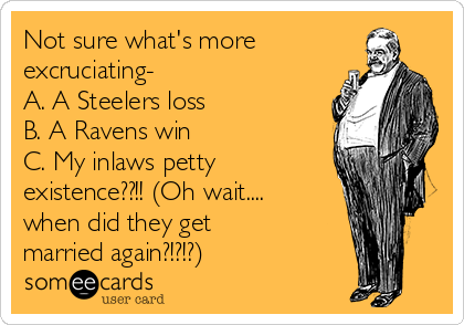 Not sure what's more
excruciating- 
A. A Steelers loss
B. A Ravens win 
C. My inlaws petty
existence??!! (Oh wait....
when did they get
married again?!?!?)
