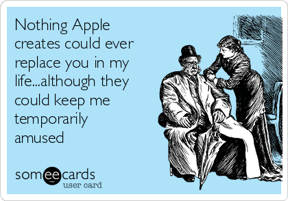 Nothing Apple
creates could ever
replace you in my
life...although they
could keep me
temporarily
amused