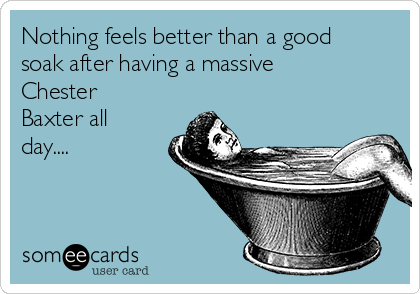 Nothing feels better than a good
soak after having a massive
Chester
Baxter all
day....