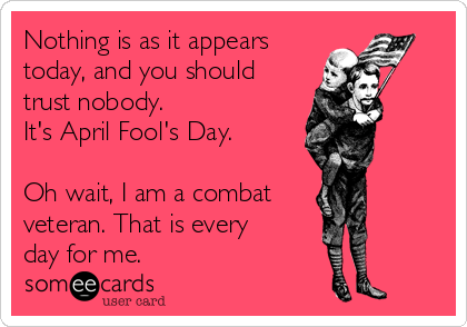 Nothing is as it appears
today, and you should
trust nobody. 
It's April Fool's Day. 

Oh wait, I am a combat 
veteran. That is every
day for me.