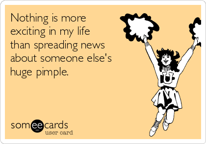 Nothing is more
exciting in my life
than spreading news
about someone else's
huge pimple. 
