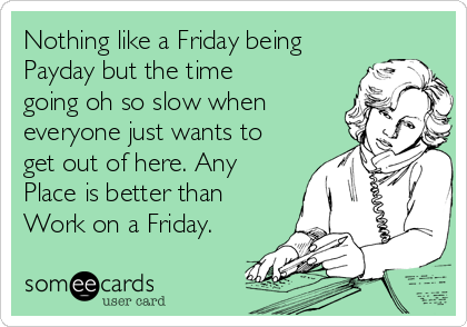 Nothing like a Friday being
Payday but the time
going oh so slow when
everyone just wants to
get out of here. Any
Place is better than
Work on a Friday.
