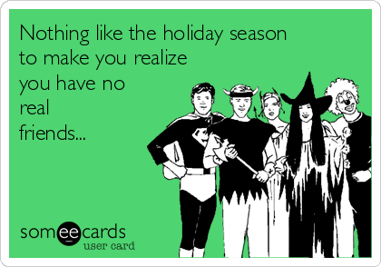 Nothing like the holiday season
to make you realize
you have no
real
friends...