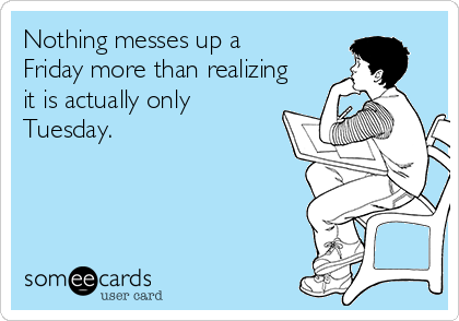 Nothing messes up a
Friday more than realizing
it is actually only
Tuesday.
