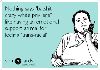 Nothing says "batshit
crazy white privilege"
like having an emotional
support animal for
feeling 'trans-racial'.