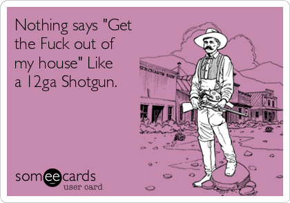 Nothing says "Get
the Fuck out of
my house" Like
a 12ga Shotgun.