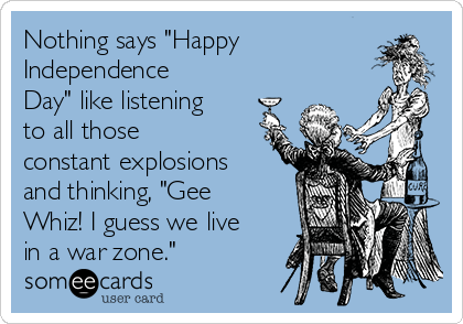 Nothing says "Happy
Independence
Day" like listening
to all those
constant explosions
and thinking, "Gee
Whiz! I guess we live
in a war zone."