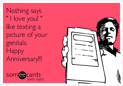 Nothing says
" I love you! "
like texting a
picture of your
genitals. 
Happy 
Anniversary!!!