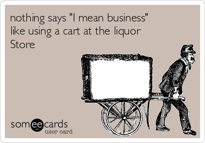 nothing says "I mean business"
like using a cart at the liquor
Store