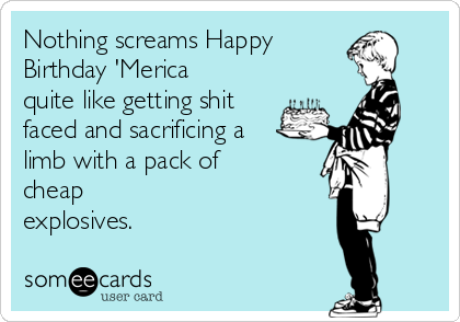 Nothing screams Happy 
Birthday 'Merica
quite like getting shit
faced and sacrificing a
limb with a pack of
cheap
explosives.