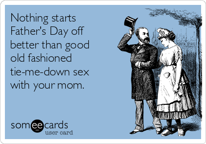 Nothing starts
Father's Day off
better than good
old fashioned
tie-me-down sex
with your mom. 