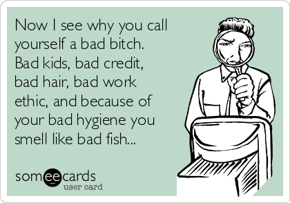 Now I see why you call 
yourself a bad bitch.
Bad kids, bad credit,
bad hair, bad work
ethic, and because of
your bad hygiene you
smell like bad fish...